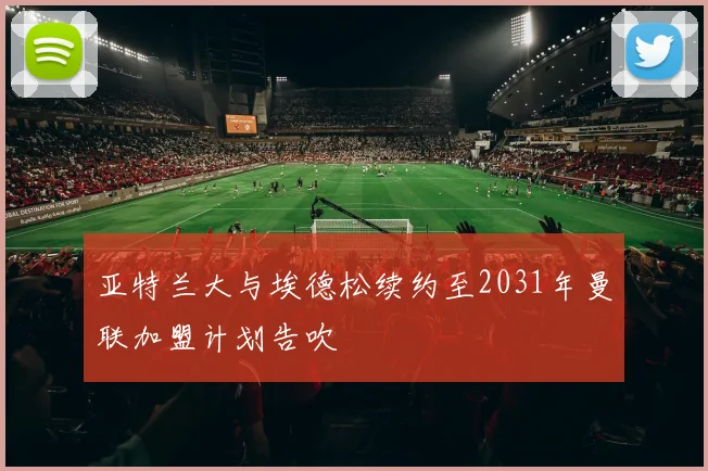 亚特兰大与埃德松续约至2031年曼联加盟计划告吹