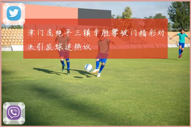 津门虎绝平三镇季胜攀破门精彩对决引发球迷热议