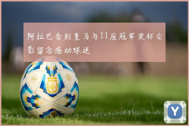 阿拉巴告别皇马与11座冠军奖杯合影留念感动球迷