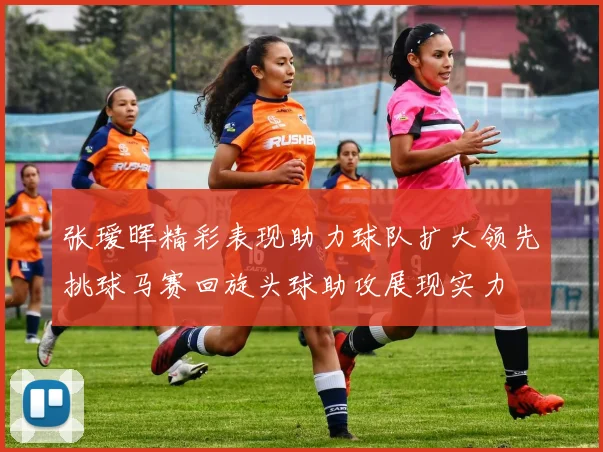 张瑷晖精彩表现助力球队扩大领先挑球马赛回旋头球助攻展现实力