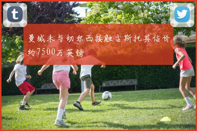 曼城未与切尔西接触古斯托其估价约7500万英镑