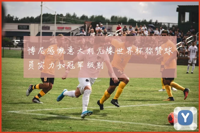 博尼感慨意大利无缘世界杯称赞球员实力如冠军级别