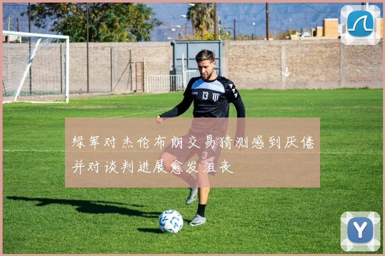 绿军对杰伦布朗交易猜测感到厌倦并对谈判进展愈发沮丧