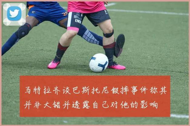 马特拉齐谈巴斯托尼假摔事件称其并非大错并透露自己对他的影响