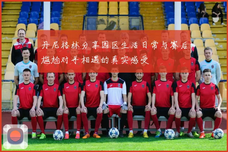 丹尼格林分享园区生活日常与赛后尴尬对手相遇的真实感受