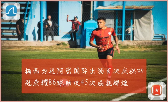 梅西为迈阿密国际出场百次庆祝四冠荣耀86球助攻45次成就辉煌