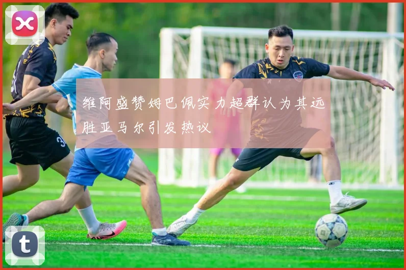 维阿盛赞姆巴佩实力超群认为其远胜亚马尔引发热议