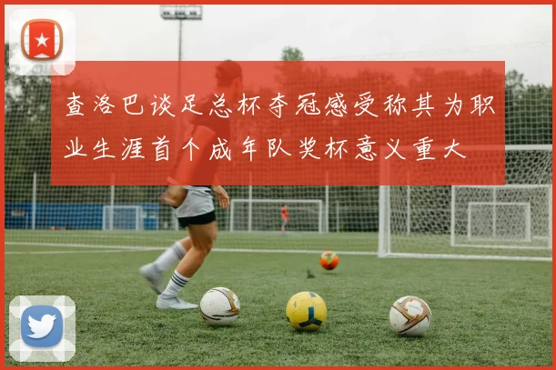 查洛巴谈足总杯夺冠感受称其为职业生涯首个成年队奖杯意义重大