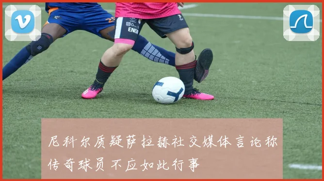 尼科尔质疑萨拉赫社交媒体言论称传奇球员不应如此行事