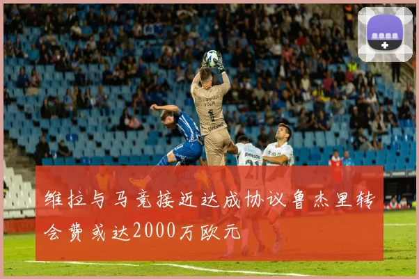 维拉与马竞接近达成协议鲁杰里转会费或达2000万欧元