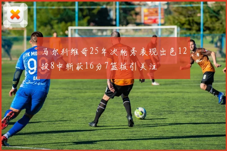 马尔科维奇25年次轮秀表现出色12投8中斩获16分7篮板引关注