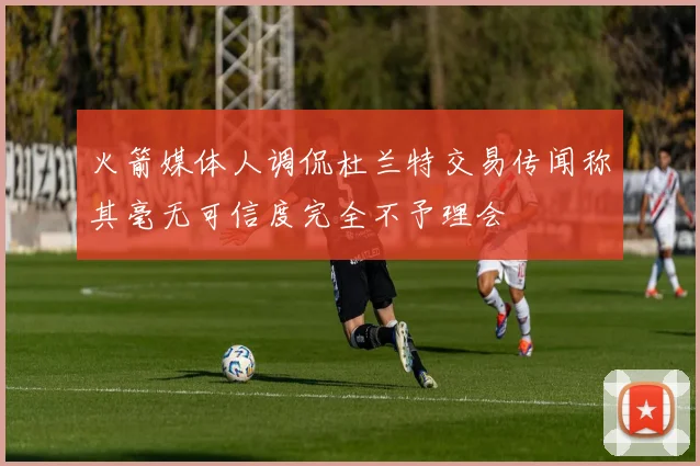 火箭媒体人调侃杜兰特交易传闻称其毫无可信度完全不予理会