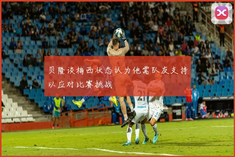 贝隆谈梅西状态认为他需队友支持以应对比赛挑战