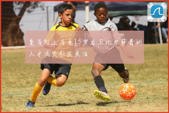 皇马盯上马竞15岁后卫比尔萨青训人才流失引发关注