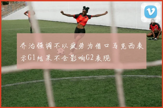 乔治强调不以疲劳为借口马克西表示G1结果不会影响G2表现