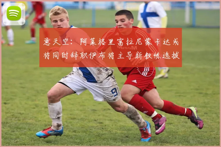 意天空：阿莱格里富拉尼蒙卡达或将同时辞职伊布将主导新教练选拔工作