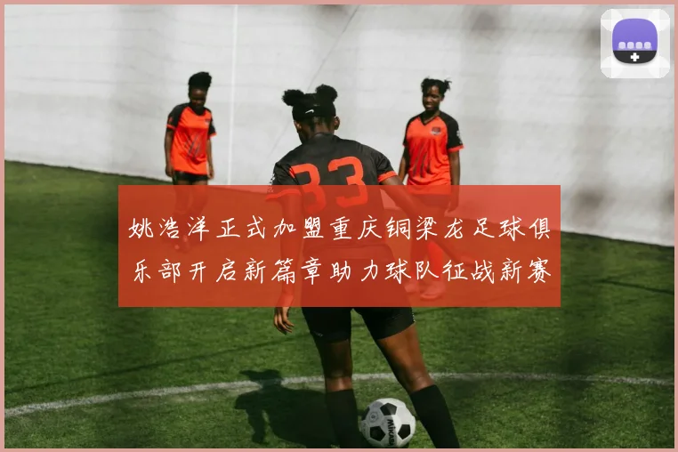 姚浩洋正式加盟重庆铜梁龙足球俱乐部开启新篇章助力球队征战新赛季