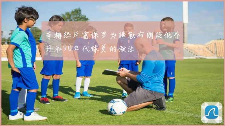 夸梅怒斥富保罗为捧勒布朗贬低乔丹和90年代球员的做法