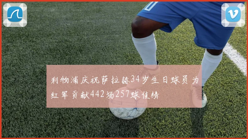 利物浦庆祝萨拉赫34岁生日球员为红军贡献442场257球佳绩