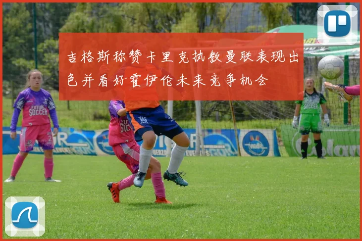 吉格斯称赞卡里克执教曼联表现出色并看好霍伊伦未来竞争机会