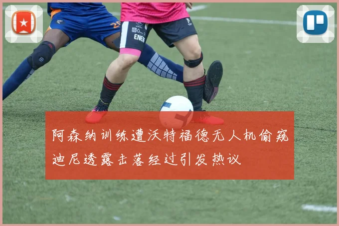 阿森纳训练遭沃特福德无人机偷窥迪尼透露击落经过引发热议