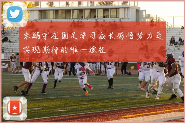 朱鹏宇在国足学习成长感悟努力是实现期待的唯一途径