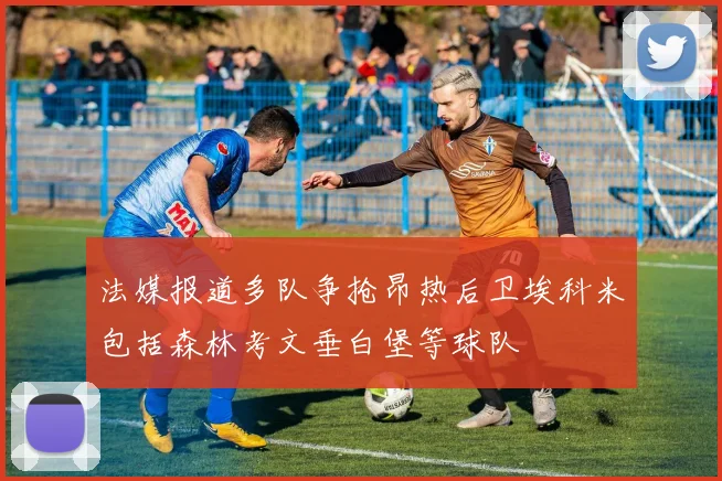 法媒报道多队争抢昂热后卫埃科米包括森林考文垂白堡等球队