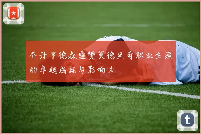 乔丹亨德森盛赞莫德里奇职业生涯的卓越成就与影响力
